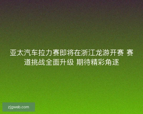 亚太汽车拉力赛即将在浙江龙游开赛 赛道挑战全面升级 期待精彩角逐
